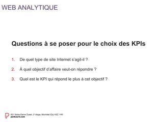 Questions à se poser pour le choix des KPIs 
1. De quel type de site Internet s’agit-il ? 
2. À quel objectif d’affaire veut-on répondre ? 
3. Quel est le KPI qui répond le plus à cet objectif ? 
WEB ANALYTIQUE 
 