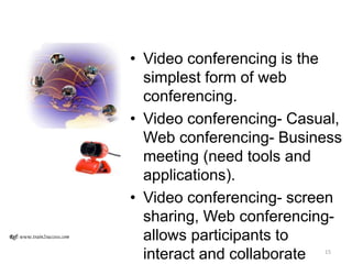 • Video conferencing is the
simplest form of web
conferencing.
• Video conferencing- Casual,
Web conferencing- Business
meeting (need tools and
applications).
• Video conferencing- screen
sharing, Web conferencing-
allows participants to
interact and collaborate
Ref: www.train2success.com
15
 