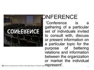 CONFERENCE
‘Conference is a
gathering of a particular
set of individuals invited
to consult with, discuss
or present information on
a particular topic for the
purpose of bettering
relations and information
between the organization
or market the individual
represent’.Ref: Business Communication (Authors: Meenakshi Raman & Prakash Singh
3
 