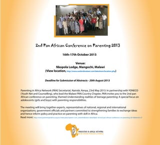 2nd Pan African Conference on Parenting 2013
16th-17th October 2013
Venue:
Nkopola Lodge, Mangochi, Malawi
(View location, http://www.sunbirdmalawi.com/lakeshore/location.php)
Deadline for Submission of Abstracts - 20th August 2013
Parenting in Africa Network (PAN) Secretariat, Nairobi, Kenya, 23rd May 2013: In partnership with YONECO
(Youth Net and Counselling), who lead the Malawi PAN Country Chapter, PAN invites you to the 2nd pan
African conference on parenting, themed Understanding realities of teenage parenting: A special focus on
adolescents (girls and boys) with parenting responsibilities.
The meeting will bring together experts, representatives of national, regional and international
organizations, government officials and partners committed to strengthening families to exchange ideas
and hence inform policy and practice on parenting with skill in Africa.
Read more: http://www.parentinginafrica.org/en/index.php?option=com_eventlist&view=details&id=30:2nd-pan-african-conference-on-parenting-2013&Itemid=27
 
