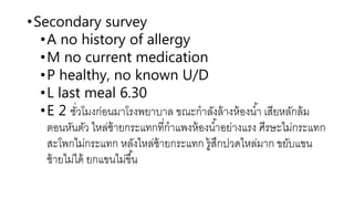 •Secondary survey
•A no history of allergy
•M no current medication
•P healthy, no known U/D
•L last meal 6.30
•E 2 ชั่วโมงก่อนมาโรงพยาบาล ขณะกาลังล้างห้องน้า เสียหลักล้ม
ตอนหันตัว ไหล่ซ้ายกระแทกที่กาแพงห้องน้าอย่างแรง ศีรษะไม่กระแทก
สะโพกไม่กระแทก หลังไหล่ซ้ายกระแทก รู้สึกปวดไหล่มาก ขยับแขน
ซ้ายไม่ได้ ยกแขนไม่ขึ้น
 