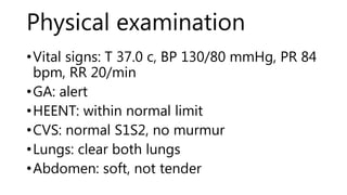 Physical examination
•Vital signs: T 37.0 c, BP 130/80 mmHg, PR 84
bpm, RR 20/min
•GA: alert
•HEENT: within normal limit
•CVS: normal S1S2, no murmur
•Lungs: clear both lungs
•Abdomen: soft, not tender
 