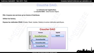 La mémoire de l’application.
                                                     La couche DAO : Data Access Object.

Elle n’expose ses services qu’au travers d’interfaces.

Utiliser les factory.

Expose les méthodes CRUD (Create, Read, Update, Delete) et autres méthodes spécifiques.




                                                           Human                   SqlUtil

                                                      HumanDaoFactory              SqlUtil
                                      HumanDaoIntf




                                                       HumanDaoHb8

                                                       HumanDaoJdbc

                                                        HumanDaoFS



                                                                                             10
 