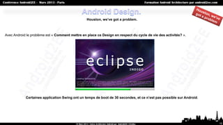 Houston, we’ve got a problem.



Avec Android le problème est « Comment mettre en place ce Design en respect du cycle de vie des activités? ».




            Certaines application Swing ont un temps de boot de 30 secondes, et ce n’est pas possible sur Android.




                                                                                                                     15
 