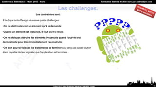 Les contraintes sont:

Il faut que notre Design réussisse quatre challenges:

•On ne doit instancier un élément qu’à la demande;

•Quand un élément est instancié, il faut qu’il le reste;

•On ne doit pas détruire les éléments instanciés quand l’activité est
déconstruite pour être immédiatement reconstruite;

•On doit pouvoir laisser les traitements se terminer (au sens use case) tout en
étant capable de leur signaler que l’application est terminée...




                                                                                  16
 