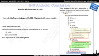 Votre package UI doit alors ressembler à
                         Attention à la duplication du code
                                                                           quelque chose comme le schéma ci-contre:




  Les activités/fragments Legacy, HC, ICS, JB possèdent le même modèle.




Il reste les problématiques :
•de la démultiplication des activités qui est plus fatigante en termes :
    • de code,
    •de maintenabilité
•et la duplication de code des fragments.




                                                                                                                      24
 