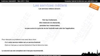 Les services métiers doivent :




                                                              finir leur traitement,
                                                         être instancié à la demande,
                                                         persister leur instanciation,
                                  ne pas suivre le cycle de vie de l'activité mais celui de l'application.




Pour résoudre ce problème vous avez deux choix :
   •Soit votre service métier est un service Android.
   •Soit ce n’est pas un service Android et il faut le faire à la main.


Le second cas est complexe est n’est pas recommandé.

                                                                                                             28
 