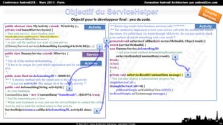 Objectif pour le développeur final : peu de code.
public abstract class MyActivity extends MActivity {...                  Activity       /** Retrieving results from business services calls *******/              Activity
private void launchServiceAsync() {                                                     /** The method to implement to root your service call with the method that handle
// find your service...(lazy loading part)                                              the return. It's called back via intent through MActivity. So you just need to check
ServiceLoader.instance.getdService(new OnServiceCallBack() {                            your method id and do something with your result */
public void onServiceCallBack(MService service) {
                                                                                    4   protected void onServiceCallBack(int serviceMethodId, Object result) {
// so just call the method you want of your service
((DummyService) service).doSomethingAsynch(getActivityId());}});}               1
                                                                                        switch (serviceMethodId) {
                                                                                        case DummyService.doSomethingID:
public class DummyService extends MService {                                                 // call your result method doSomethingResult(result)
                                                                  Service                    onServiceResult((ConstantData) result); 5
/**
 * The id of the method doSomething                                                     break;
                                                                 Activity
 * It has to be unique for your whole application and for each service'method           default:
of it.                                                                                  break;}
 */                                                                                     }
public static final int doSomethingID = 10000101;                                       private void onServiceResult(ConstantData message) { 6
/** * A dummy method with the return sent to the calling activity                       // You can also display a indeterminate progress bar
 * * @param activityId The unique id of the calling activity */                         simpleServiceCall--;
public void doSomething(String activityId) { 2                                          if(simpleServiceCall==0) {
// do your treatment                                                                         prbResultSimple.setVisibility(View.GONE);}
ConstantData data = new ConstantData("SomeResuls", 11021974, true);                     txvResultSimple.setText(message.message);}
// And the important part is here
// When your treatment is over, just use the serviceHelper to contact the calling
Activity and to send the method return to that activity
ServiceHelper.instance.callBack(doSomethingID, activityId, data); 3
}


                                                                                                                                                                               34
 
