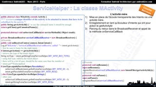 L'activité mère
public abstract class MActivity extends Activity {                                            1) Mise en place de l'écoute transparente des Intents via une
/** * @return a unique identifier of the activity to be attached to intents that have to be      activité mère.
calledBack by the activity */                                                                 2) Enregistrement en tant qu'écouteur d'intents qui ont pour
public String getActivityId() {// so use the canonical name it should be enough
                                                                                                 action le getActivityId
return getClass().getCanonicalName();}
                                                                                              3) Parcing du retour dans le BroadcastReceiver et appel de
protected abstract void onServiceCallBack(int serviceMethodId, Object result);                   la méthode onServiceCallBack

private BroadcastReceiver serviceCallBackReceiver = new BroadcastReceiver() {
@Override
public void onReceive(Context context, Intent intent) {
Log.d("MActivity", "serviceCallBackReceiver:onReceive, called: " + intent.getAction());
// first be sure to listen for the right intent
if (intent.getAction() == getActivityId()) {
// retrieve the type of the result object
String resType = intent.getStringExtra(ServiceHelper.SRV_MTH_RES_TYPE);
// using that type, retrieve the result object
// there will be a lot of case, should be the same case than the number of
                                                                                          @Override
// intent.get**Extra method
                                                                                          protected void onResume() {
if (resType.equals(ServiceHelper.Parcelable)) {
                                                                                          super.onResume();
       onServiceCallBack(intent.getIntExtra(ServiceHelper.SRV_MTH_ID, -1),
                                                                                           registerReceiver(serviceCallBackReceiver, new IntentFilter(getActivityId()));}
       intent.getParcelableExtra(ServiceHelper.SRV_MTH_RES));
                                                                                          @Override
} else if (resType.equals(ServiceHelper.String)) {
                                                                                          protected void onPause() {
// other case
                                                                                          super.onPause();
       onServiceCallBack(intent.getIntExtra(ServiceHelper.SRV_MTH_ID, -1),
                                                                                          unregisterReceiver(serviceCallBackReceiver);}
       intent.getStringExtra(ServiceHelper.SRV_MTH_RES));
                                                                                          }
}// and so on}}};
                                                                                                                                                                        35
 