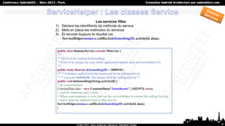Les services filles
1) Déclare les identifiants de méthode du service
2) Mets en place les méthodes du services
3) Et renvoie toujours le résultat via:
   ServiceHelper.instance.callBack(doSomethingID, activityId, data);


 public class DummyService extends MService {
 /**
  * The id of the method doSomething
  * It has to be unique for your whole application and for each service'method of it.
  */
 public static final int doSomethingID = 10000101;
 /** * A dummy method with the return sent to the calling activity
  * * @param activityId The unique id of the calling activity */
 public void doSomething(String activityId) {
 // do your treatment
 ConstantData data = new ConstantData("SomeResuls", 11021974, true);
 // And the important part is here
 // When your treatment is over, just use the serviceHelper to contact the calling Activity
 // and to send the method return to that activity
 ServiceHelper.instance.callBack(doSomethingID, activityId, data);
 }




                                                                                              37
 