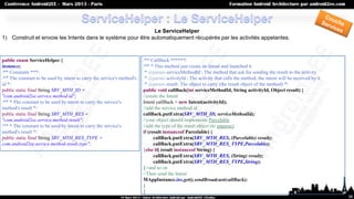 Le ServiceHelper
1) Construit et envoie les Intents dans le système pour être automatiquement récupérés par les activités appelantes.



public enum ServiceHelper {                                             /** CallBack ******/
instance;                                                               /** * This method just create an Intent and launched it
/** Constants ***/                                                       * @param serviceMethodId : The method that ask for sending the result to the activity
/** The constant to be used by intent to carry the service's method's    * @param activityId : The activity that calls the method, the intent will be received by it
id */                                                                    * @param result: The object to carry (the result object of the method) */
public static final String SRV_MTH_ID =                                 public void callBack(int serviceMethodId, String activityId, Object result) {
"com.android2ee.service.method.id";                                     //create the Intent
/** * The constant to be used by intent to carry the service's          Intent callBack = new Intent(activityId);
method's result */                                                      //add the service method id
public static final String SRV_MTH_RES =                                callBack.putExtra(SRV_MTH_ID, serviceMethodId);
"com.android2ee.service.method.result";                                 //your object should implements Parcelable
/** * The constant to be used by intent to carry the service's          //add the type of the result object (to unparse)
method's result */                                                      if (result instanceof Parcelable) {
public static final String SRV_MTH_RES_TYPE =                                 callBack.putExtra(SRV_MTH_RES, (Parcelable) result);
com.android2ee.service.method.result.type";                                   callBack.putExtra(SRV_MTH_RES_TYPE,Parcelable);
                                                                        }else if( result instanceof String) {
                                                                              callBack.putExtra(SRV_MTH_RES, (String) result);
                                                                              callBack.putExtra(SRV_MTH_RES_TYPE,String);
                                                                        }//and so on
                                                                        //Then send the Intent
                                                                        MAppInstance.ins.get().sendBroadcast(callBack);
                                                                        }
                                                                        }
                                                                                                                                                                       38
 