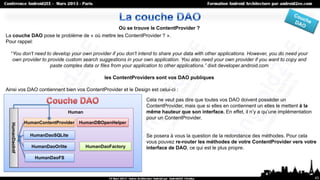 Où se trouve le ContentProvider ?
La couche DAO pose le problème de « où mettre les ContentProvider ? ».
Pour rappel:

  “You don't need to develop your own provider if you don't intend to share your data with other applications. However, you do need your
   own provider to provide custom search suggestions in your own application. You also need your own provider if you want to copy and
                    paste complex data or files from your application to other applications.” dixit developer.android.com

                                                   les ContentProviders sont vos DAO publiques

Ainsi vos DAO contiennent bien vos ContentProvider et le Design est celui-ci :

                                                                   Cela ne veut pas dire que toutes vos DAO doivent posséder un
                                                                   ContentProvider, mais que si elles en contiennent un elles le mettent à la
                                    Human                          même hauteur que son interface. En effet, il n’y a qu’une implémentation
                                                                   pour un ContentProvider.
                 HumanContentProvider   HumanDBOpenHelper
  HumanDaoIntf




                   HumanDaoSQLite                                  Se posera à vous la question de la redondance des méthodes. Pour cela
                                                                   vous pouvez re-router les méthodes de votre ContentProvider vers votre
                   HumanDaoOrlite           HumanDaoFactory        interface de DAO, ce qui est le plus propre.
                     HumanDaoFS



                                                                                                                                                43
 