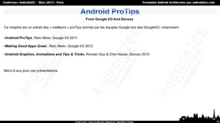 From Google I/O And Devoxx

Ce chapitre est un extrait des « meilleurs » proTips donnés par les équipes Google lors des GoogleI/O, notamment :


•Android ProTips, Reto Meier, Google I/O 2011

•Making Good Apps Great , Reto Meier, Google I/O 2012

•Android Graphics, Animations and Tips & Tricks, Romain Guy & Chet Haase, Devoxx 2010



Merci à eux pour ces présentations.




                                                                                                                     49
 