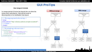 Use merge et include
                                                                                            Without merge   With merge
  Le merge permet d’inclure les layouts les uns dans les
  autres sans redondance. Cela permet aussi la
  décomposition et la réutilisation des layout.

   <!-- The merge tag must be the root tag -->
   <merge
   xmlns:android="http://schemas.android.com/apk/res/android">
   <!-- Content -->
   </merge>

   <!– The include tag is the one to use-->
   <LinearLayout …>
     <include layout="@layout/subLayout" />
     <LinearLayout> .. </LinearLayout>
   </LinearLayout>




From Android Graphics, Animations and Tips & Tricks, Romain Guy & Chet Haase, Devoxx 2010
                                                                                                                         51
 