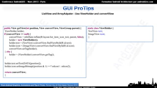 ListView and ArrayAdpater : Use ViewHolder and convertView




   public View getView(int position, View convertView, ViewGroup parent) {                  static class ViewHolder {
    ViewHolder holder;                                                                       TextView text;
   if (convertView == null) {                                                                ImageView icon;
         convertView = mInflater.inflate(R.layout.list_item_icon_text, parent, false);       }
         holder = new ViewHolder();
         holder.text = (TextView) convertView.findViewById(R.id.text);
         holder.icon = (ImageView) convertView.findViewById(R.id.icon);
         convertView.setTag(holder);
    } else {
         holder = (ViewHolder) convertView.getTag();
    }

    holder.text.setText(DATA[position]);
    holder.icon.setImageBitmap((position & 1) ==? mIcon1 : mIcon2);

    return convertView;
    }



From Android Graphics, Animations and Tips & Tricks, Romain Guy & Chet Haase, Devoxx 2010
                                                                                                                        52
 