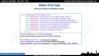Know your Network and Battery context


                                      <receiver android:name="DeviceStateReceiever" >
                                             <action android:name="android.intent.action.ACTION_DOCK_EVENT" />
                                             <action android:name="android.intent.action.ACTION_BATTERY_LOW" />
                                             <action android:name="android.intent.action.ACTION_POWER_CONNECTED" />
                                             <action android:name="android.intent.action.ACTION_POWER_DISCONNECTED" />
                                             <action android:name="android.net.conn.CONNECTIVITY_CHANGE" />
                                             <action android:name="android.intent.action.BOOT_COMPLETED" />
                                             <action android:name="android.net.conn.CONNECTIVITY_CHANGE" />
                                             <action android:name="android.net.wifi.STATE_CHANGE" />
                                          </receiver>
                                      ConnectivityManager cm = (ConnectivityManager)
                                      context.getSystemService(Context.CONNECTIVITY_SERVICE);

                                      NetworkInfo activeNetwork = cm.getActiveNetworkInfo();
                                      boolean isConnected = activeNetwork.isConnectedOrConnecting();
                                      boolean isMobile = activeNetwork.getType() == ConnectivityManager.TYPE_MOBILE;




Android ProTips, Reto Meier, Google I/O 2011
                                                                                                                         53
 