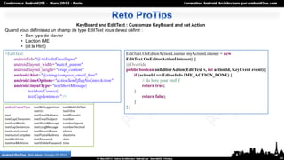 KeyBoard and EditText : Customize KeyBoard and set Action
  Quand vous définissez un champ de type EditText vous devez définir :
         • Son type de clavier
         • L’action IME
         • (et le Hint)
  <EditText                                               EditText.OnEditorActionListener myActionListener = new
      android:id="@+id/editEmailInput"                    EditText.OnEditorActionListener() {
      android:layout_width="match_parent"                 @Override
      android:layout_height="wrap_content"                public boolean onEditorAction(EditText v, int actionId, KeyEvent event) {
      android:hint="@string/compose_email_hint"               if (actionId == EditorInfo.IME_ACTION_DONE) {
      android:imeOptions="actionSend|flagNoEnterAction"            // do here your stuff f
      android:inputType="textShortMessage|                         return true;
              textAutoCorrect|                                }
              textCapSentences" />                                 return false;
                                                              }
                                                          };




Android ProTips, Reto Meier, Google I/O 2011
                                                                                                                                      54
 