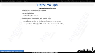 Always be asynchronous
                                           Rendez tout asynchrone en utilisant:
                                           •le ServiceHelper;
                                           •les Handler, Asynctask;
                                           •IntentService (le système des Intents quoi);
                                           •AsyncQueryHandler (le GetContentResolver en un sens);
                                           •Loader (abstractClass) and CursorLoader (HoneyComb only).




Android ProTips, Reto Meier, Google I/O 2011
                                                                                                        55
 