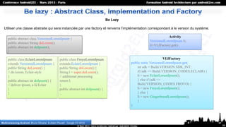 Be Lazy

  Utiliser une classe abstraite qui sera instanciée par une factory et renverra l’implémentation correspondant à le version du système.

                                                                                                                   Activity
     public abstract class VersionedLoremIpsum {
                                                                                                       VersionedLoremIpsum li;
     public abstract String doLorem();
                                                                                                       li=VLIFactory.get()
     public abstract int doIpsum();
     }

     public class EclairLoremIpsum               public class FroyoLoremIpsum                                       VLIFactory
     extends VersionedLoremIpsum {               extends EclairLoremIpsum {                  public static VersionedLoremIpsum get(
     public String doLorem() {                   public String doLorem() {                       int sdk = Build.VERSION.SDK_INT;
     // do lorem, Eclair-style                   String l = super.doLorem();                     if (sdk <= Build.VERSION_CODES.ECLAIR) {
     }                                           // additional processing                        li = new EclairLoremIpsum();
     public abstract int doIpsum() {             return l;                                       } else if (sdk <=
     // deliver ipsum, a là Eclair               }                                               Build.VERSION_CODES.FROYO) {
     }                                           public abstract int doIpsum() {                 li = new FroyoLoremIpsum();
     }                                           ...                                             } else {
                                                                                                 li = new GingerbreadLoremIpsum();
                                                                                                 }
                                                                                             )



Multiversioning Android, Bruno Oliveira & Adam Powell , Google I/O 2012
                                                                                                                                            59
 