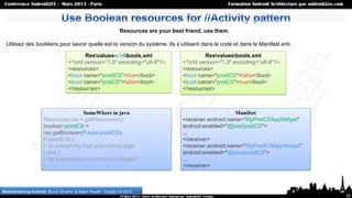 Resources are your best friend, use them.

  Utilisez des booléens pour savoir quelle est la version du système. Ils s’utilisent dans le code et dans le Manifest.xml.

                                           Resvalues-v14bools.xml                             Resvaluesbools.xml
                                    <?xml version="1.0" encoding="utf-8"?>             <?xml version="1.0" encoding="utf-8"?>
                                    <resources>                                        <resources>
                                    <bool name="postICS">true</bool>                   <bool name="postICS">false</bool>
                                    <bool name="preICS">false</bool>                   <bool name="preICS">true</bool>
                                    </resources>                                       </resources>



                                      SomeWhere in java                                                    Manifest
                      Resources res = getResources();                                  <receiver android:name="MyPreICSAppWidget"
                      boolean postICS =                                                android:enabled="@bool/preICS">
                      res.getBoolean(R.bool.postICS);                                  ...
                      if (postICS) {                                                   </receiver>
                      // do something cool and cutting-edge                            <receiver android:name="MyPostICSAppWidget"
                      } else {                                                         android:enabled="@bool/postICS">
                      // do something old-school but elegant!                          ...
                      }                                                                </receiver>



Multiversioning Android, Bruno Oliveira & Adam Powell , Google I/O 2012
                                                                                                                                     60
 
