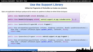 Utiliser les Fragments et l’ActionBar sur toutes vos versions.

  Ayez une application identique quelque soit la version du système et utilisez le même fichier de layout.

               public class BaseActivityHC extends Activity{...}

               public class BaseActivityLegacy extends android.support.v4.app.FragmentActivity {...}
                                                        android.support.v4.app.ActionBarActivity


               public class SpeakerDetailFragmentHC extends Fragment {

               public View onCreateView(LayoutInflater inflater, ViewGroup container, Bundle savedInstanceState) {
                  View view = inflater.inflate(R.layout.speaker_detail, container, false);
                  return view;
               }

               public class SpeakerDetailFragment extends android.support.v4.app.Fragment {

               public View onCreateView(LayoutInflater inflater, ViewGroup container, Bundle savedInstanceState) {
                  View view = inflater.inflate(R.layout.speaker_detail, container, false);
                  return view;
               }


Multiversioning Android, Bruno Oliveira & Adam Powell , Google I/O 2012
                                                                                                                     62
 