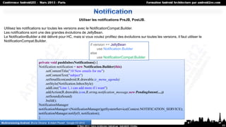 Utiliser les notifications PreJB, PostJB.

  Utilisez les notifications sur toutes les versions avec le NotificationCompat.Builder.
  Les notifications sont une des grandes évolutions de JellyBean.
  Le NotificationBuilder a été délivré pour HC, mais si vous voulez profitez des évolutions sur toutes les versions, il faut utiliser le
  NotificationCompat.Builder.
                                                                if version >= JellyBean
                                                                     use Notification.Builder
                                                                else
                                                                     use NotificationCompat.Builder
                           private void pushInboxNotifications() {
                           Notification notification = new Notification.Builder(this)
                                .setContentTitle("10 New emails for me")
                                .setContentText("subject")
                                .setSmallIcon(android.R.drawable.ic_menu_agenda)
                                .setStyle(Notification.InboxStyle)
                                .addLine("Line 1, i can add more if i want")
                                .addAction(R.drawable.icon,R.string.notification_message,new PendingIntent(....))
                                .setSound(aSound)
                                .build();
                           NotificationManager
                           notificationManager=(NotificationManager)getSystemService(Context.NOTIFICATION_SERVICE);
                           notificationManager.notify(0, notification);
                           }
Multiversioning Android, Bruno Oliveira & Adam Powell , Google I/O 2012
                                                                                                                                           63
 