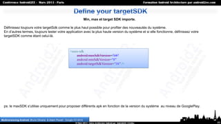 Min, max et target SDK importe.

  Définissez toujours votre targetSdk comme le plus haut possible pour profiter des nouveautés du système.
  En d’autres termes, toujours tester votre application avec la plus haute version du système et si elle fonctionne, définissez votre
  targetSDK comme étant celui-là.



                                                           <uses-sdk
                                                               android:maxSdkVersion="16"
                                                               android:minSdkVersion="8"
                                                               android:targetSdkVersion="16" />




  ps: le maxSDK s'utilise uniquement pour proposer différents apk en fonction de la version du système au niveau de GooglePlay.


Multiversioning Android, Bruno Oliveira & Adam Powell , Google I/O 2012
                                                                                                                                        65
 