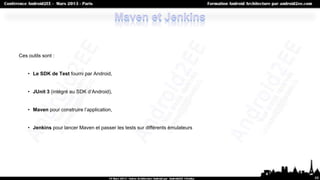 Ces outils sont :


    • Le SDK de Test fourni par Android,


    • JUnit 3 (intégré au SDK d’Android),


    • Maven pour construire l’application,


    • Jenkins pour lancer Maven et passer les tests sur différents émulateurs




                                                                                68
 