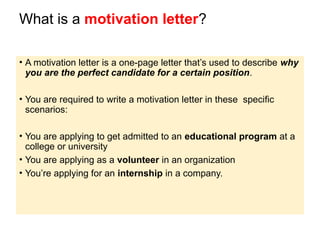 What is a motivation letter?
• A motivation letter is a one-page letter that’s used to describe why
you are the perfect candidate for a certain position.
• You are required to write a motivation letter in these specific
scenarios:
• You are applying to get admitted to an educational program at a
college or university
• You are applying as a volunteer in an organization
• You’re applying for an internship in a company.
 