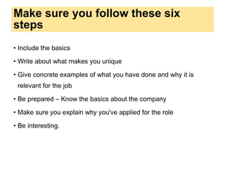 Make sure you follow these six
steps
• Include the basics
• Write about what makes you unique
• Give concrete examples of what you have done and why it is
relevant for the job
• Be prepared – Know the basics about the company
• Make sure you explain why you've applied for the role
• Be interesting.
 