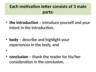 Each motivation letter consists of 3 main
parts:
• the introduction – introduce yourself and your
intent in the introduction,
• body – describe and highlight your
experiences in the body, and
•
• conclusion – thank the reader for his/her
consideration in the conclusion.
 