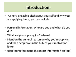 Introduction:
• A short, engaging pitch about yourself and why you
are applying. Here, you can include:
• Personal information. Who are you and what do you
do?
• What are you applying for? Where?
• Mention the general reason on why you’re applying,
and then deep-dive in the bulk of your motivation
letter.
• (don’t forget to mention contact information on top.)
 