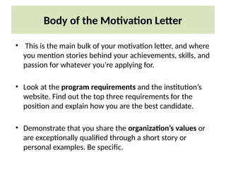 Body of the Motivation Letter
• This is the main bulk of your motivation letter, and where
you mention stories behind your achievements, skills, and
passion for whatever you’re applying for.
• Look at the program requirements and the institution’s
website. Find out the top three requirements for the
position and explain how you are the best candidate.
• Demonstrate that you share the organization’s values or
are exceptionally qualified through a short story or
personal examples. Be specific.
 
