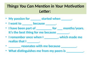 Things You Can Mention in Your Motivation
Letter:
• My passion for ______ started when ______.
• I want to ______ because ______.
• I have been part of _________ for ___ months/years.
It’s the best thing for me because _______.
• I remember once when I ________, which made me
realize that I _______.
• _______ resonates with me because _________.
• What distinguishes me from my peers is __________.
 