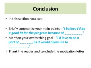 Conclusion
• In this section, you can:
• Briefly summarize your main points - “I believe I’d be
a good fit for the program because of __________”
• Mention your overarching goal - “I’d love to be a
part of _______, as it would allow me to
___________.”
• Thank the reader and conclude the motivation letter
 