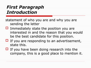 First Paragraph
Introduction
statement of who you are and why you are
sending the letter
 Immediately state the position you are
interested in and the reason that you would
be the best candidate for this position.
 If you are responding to an advertisement,
state this.
 If you have been doing research into the
company, this is a good place to mention it.
 