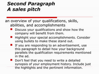 Second Paragraph
A sales pitch
an overview of your qualifications, skills,
abilities, and accomplishments
 Discuss your qualifications and show how the
company will benefit from them.
 Highlight your special accomplishments. Consider
using bullets to make these stand out.
 If you are responding to an advertisement, use
this paragraph to detail how your background
parallels the qualification requirements mentioned
in the ad.
 Don't feel that you need to write a detailed
synopsis of your employment history. Include just
the highlights and the pertinent information.
 