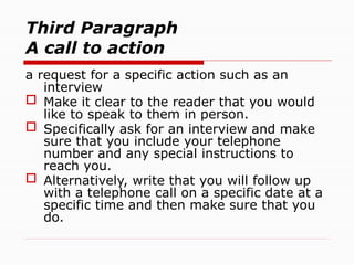 Third Paragraph
A call to action
a request for a specific action such as an
interview
 Make it clear to the reader that you would
like to speak to them in person.
 Specifically ask for an interview and make
sure that you include your telephone
number and any special instructions to
reach you.
 Alternatively, write that you will follow up
with a telephone call on a specific date at a
specific time and then make sure that you
do.
 