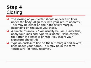 Step 4
Closing
 The closing of your letter should appear two lines
under the body. Align this with your return address.
This may be either on the right or left margin,
depending on the style you chose.
 A simple "Sincerely," will usually be fine. Under this,
apply four lines and type your name. Make certain
that after the letter is printed, you insert your
signature above this.
 Type an enclosure line on the left margin and several
lines under your name. This may be in the form
"Enclosure" or "Enc. resume".
 