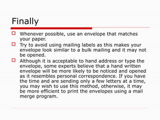 Finally
 Whenever possible, use an envelope that matches
your paper.
 Try to avoid using mailing labels as this makes your
envelope look similar to a bulk mailing and it may not
be opened.
 Although it is acceptable to hand address or type the
envelope, some experts believe that a hand written
envelope will be more likely to be noticed and opened
as it resembles personal correspondence. If you have
the time and are sending only a few letters at a time,
you may wish to use this method, otherwise, it may
be more efficient to print the envelopes using a mail
merge program.
 
