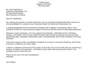 7 Apple Court
Eugene, OR 97401
503-555-0303
Mr. Archie Weatherby
California Investments, Inc.
25 Sacramento Street
San Francisco, CA 94102
Dear Mr. Weatherby,
My outgoing personality, my sales experience, and my recently completed education make me a
strong candidate for a position as an insurance broker for California Investments, Inc.
I recently graduated from the University of Oregon with a degree in marketing, where I was
president of both the Future Business Leaders of America and the American Marketing Association.
Although a recent graduate, I am not a typical new graduate. I attended school in Michigan,
Arizona, and Oregon. And I've put myself through these schools by working such jobs as radio
advertising sales, newspaper subscription sales, and bartending, all of which enhanced my formal
education.
I have the maturity, skills, and abilities to embark on a career in insurance brokering, and I'd like
to do this in California, my home state.
I will be in California at the end of this month, and I'd like very much to talk with you concerning a
position at California Investments. I will follow up this letter with a phone call to see if I can
arrange a time to meet with you.
Thank you for your time and consideration.
Sincerely,
John Oakley
 