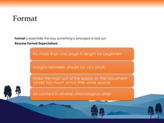 Format
Format is essentially the way something is arranged or laid out.
Resume Format Expectations:
No more than one page in length for beginners
Margins between should be very small
Make the most out of the space on the document
(avoid too much or too little white space)
List content in reverse chronological order
 
