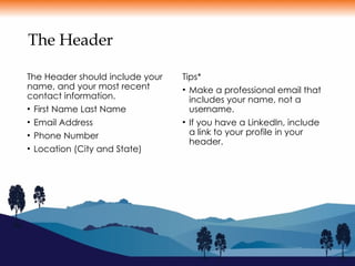 The Header
The Header should include your
name, and your most recent
contact information.
• First Name Last Name
• Email Address
• Phone Number
• Location (City and State)
Tips*
• Make a professional email that
includes your name, not a
username.
• If you have a LinkedIn, include
a link to your profile in your
header.
 