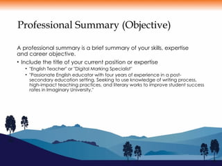 Professional Summary (Objective)
A professional summary is a brief summary of your skills, expertise
and career objective.
• Include the title of your current position or expertise
• "English Teacher" or "Digital Marking Specialist"
• "Passionate English educator with four years of experience in a post-
secondary education setting. Seeking to use knowledge of writing process,
high-impact teaching practices, and literary works to improve student success
rates in Imaginary University."
 