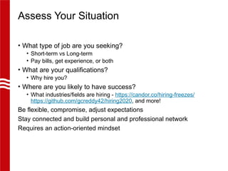 Assess Your Situation
• What type of job are you seeking?
• Short-term vs Long-term
• Pay bills, get experience, or both
• What are your qualifications?
• Why hire you?
• Where are you likely to have success?
• What industries/fields are hiring - https://candor.co/hiring-freezes/
https://github.com/gcreddy42/hiring2020, and more!
Be flexible, compromise, adjust expectations
Stay connected and build personal and professional network
Requires an action-oriented mindset
 