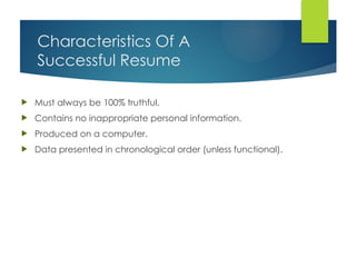 Characteristics Of A
Successful Resume
 Must always be 100% truthful.
 Contains no inappropriate personal information.
 Produced on a computer.
 Data presented in chronological order (unless functional).
 