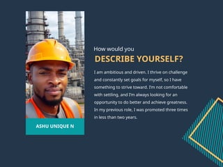 DESCRIBE YOURSELF?
I am ambitious and driven. I thrive on challenge
and constantly set goals for myself, so I have
something to strive toward. I’m not comfortable
with settling, and I’m always looking for an
opportunity to do better and achieve greatness.
In my previous role, I was promoted three times
in less than two years.
ASHU UNIQUE N
How would you
 