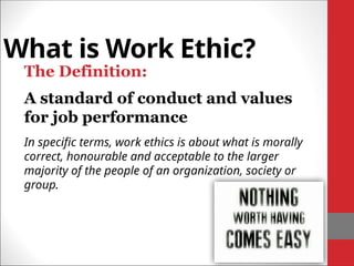 What is Work Ethic?
The Definition:
A standard of conduct and values
for job performance
In specific terms, work ethics is about what is morally
correct, honourable and acceptable to the larger
majority of the people of an organization, society or
group.
 