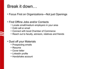 Break it down…
• Focus First on Organizations—Not just Openings
• Find Offline Jobs and/or Contacts
• Locate small/medium employers in your area
• Cold call or email
• Connect with local Chamber of Commerce
• Reach out to faculty, advisors, relatives and friends
• Dust off your Materials
• Prospecting emails
• Resume
• Cover letter
• LinkedIn profile
• Handshake account
 