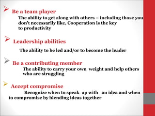  Leadership abilities
The ability to be led and/or to become the leader
 Be a team player
The ability to get along with others – including those you
don’t necessarily like, Cooperation is the key
to productivity
 Be a contributing member
The ability to carry your own weight and help others
who are struggling
 Accept compromise
Recognize when to speak up with an idea and when
to compromise by blending ideas together
 